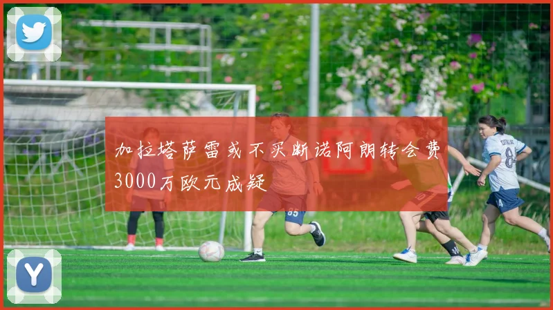 加拉塔萨雷或不买断诺阿朗转会费3000万欧元成疑