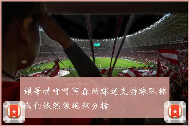佩蒂特呼吁阿森纳球迷支持球队称我们依然领跑积分榜