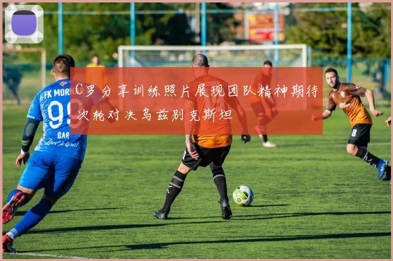 C罗分享训练照片展现团队精神期待次轮对决乌兹别克斯坦
