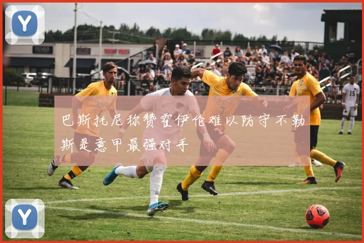 巴斯托尼称赞霍伊伦难以防守不勒斯是意甲最强对手