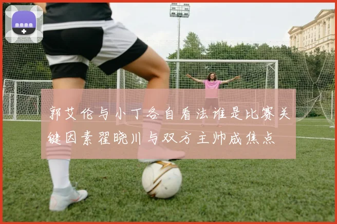 郭艾伦与小丁各自看法谁是比赛关键因素翟晓川与双方主帅成焦点