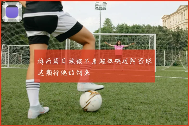 梅西周日放假不看超级碗迈阿密球迷期待他的到来