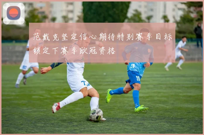 范戴克坚定信心期待特别赛季目标锁定下赛季欧冠资格