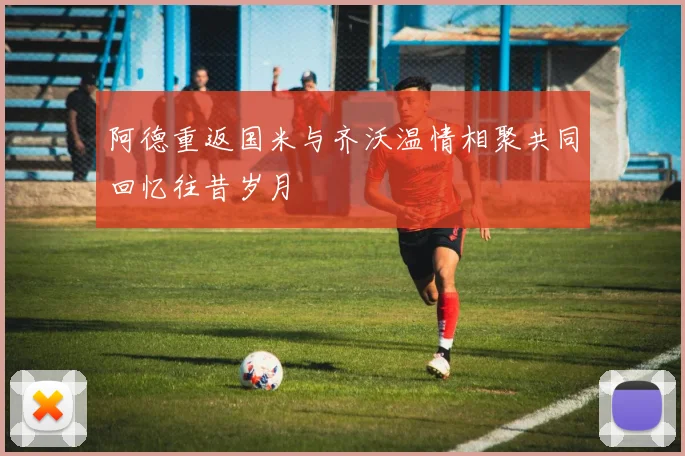 阿德重返国米与齐沃温情相聚共同回忆往昔岁月