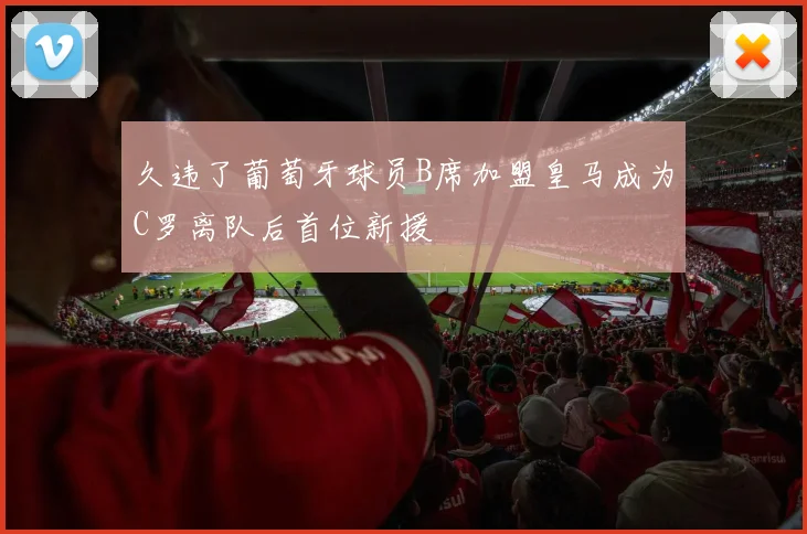 久违了葡萄牙球员B席加盟皇马成为C罗离队后首位新援