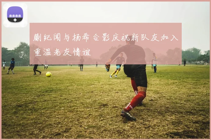 蒯纪闻与杨希合影庆祝新队友加入重温老友情谊