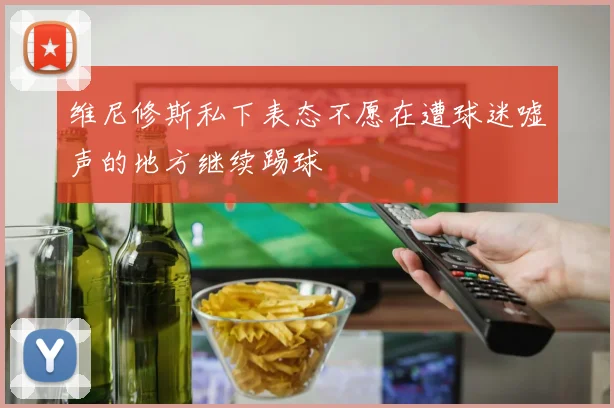 维尼修斯私下表态不愿在遭球迷嘘声的地方继续踢球