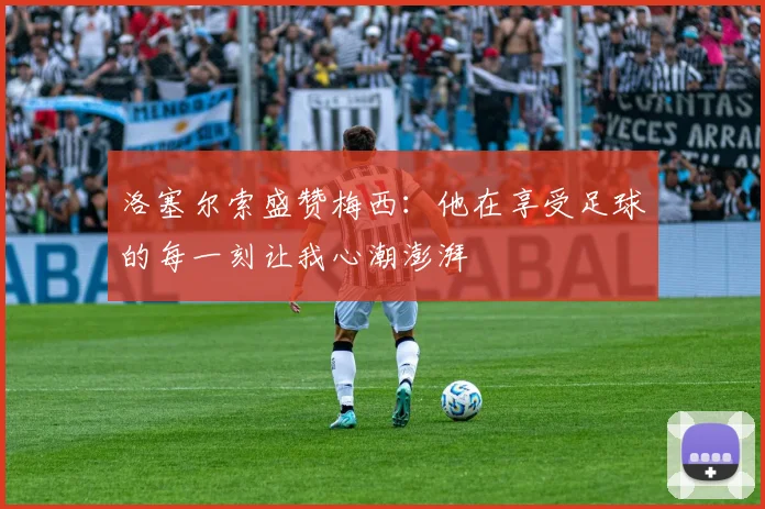 洛塞尔索盛赞梅西：他在享受足球的每一刻让我心潮澎湃
