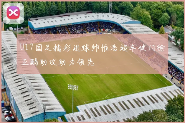 U17国足精彩进球帅惟浩超车破门徐正鹏助攻助力领先