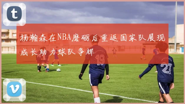 杨瀚森在NBA磨砺后重返国家队展现成长助力球队争辉