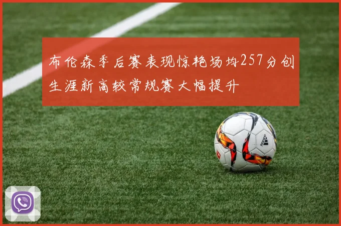 布伦森季后赛表现惊艳场均257分创生涯新高较常规赛大幅提升