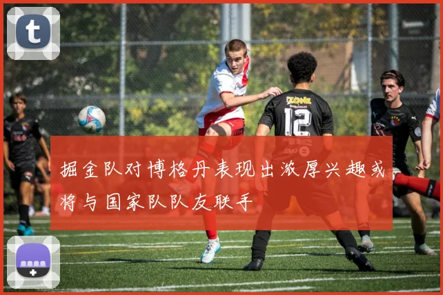 掘金队对博格丹表现出浓厚兴趣或将与国家队队友联手