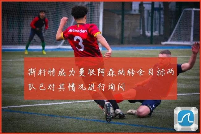 斯科特成为曼联阿森纳转会目标两队已对其情况进行询问