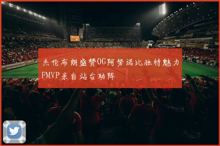 杰伦布朗盛赞OG阿努诺比独特魅力FMVP亲自站台助阵