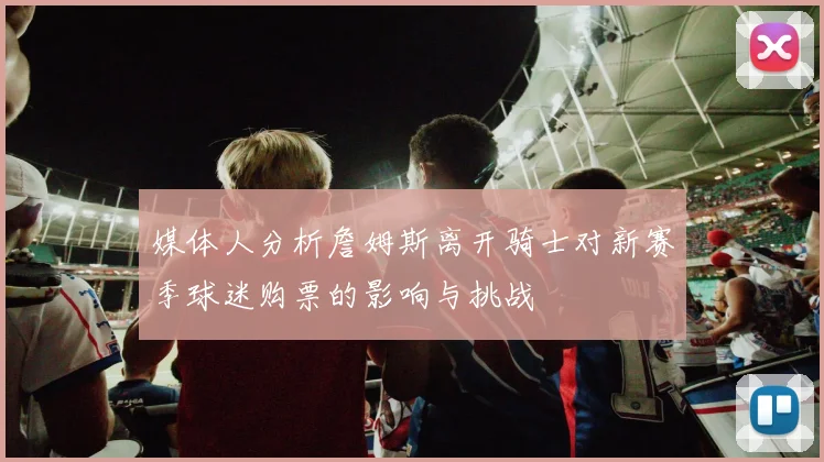 媒体人分析詹姆斯离开骑士对新赛季球迷购票的影响与挑战