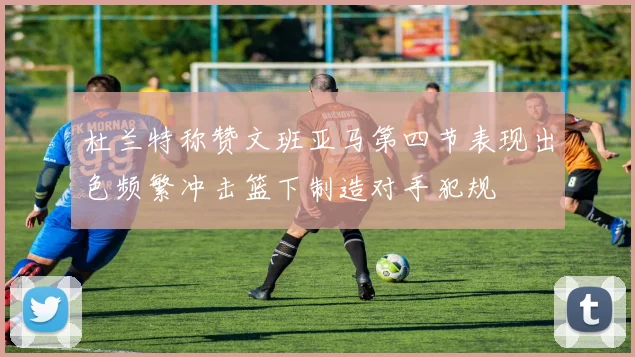 杜兰特称赞文班亚马第四节表现出色频繁冲击篮下制造对手犯规